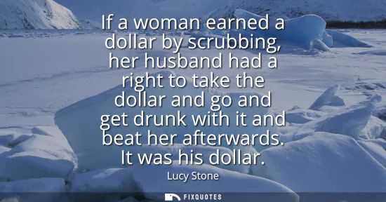 Small: If a woman earned a dollar by scrubbing, her husband had a right to take the dollar and go and get drunk with 