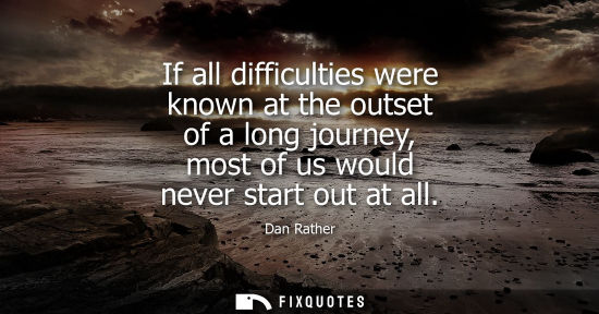 Small: If all difficulties were known at the outset of a long journey, most of us would never start out at all