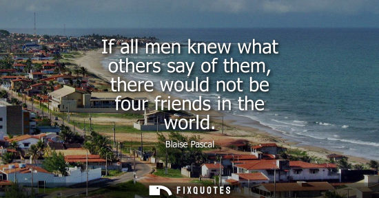 Small: If all men knew what others say of them, there would not be four friends in the world - Blaise Pascal