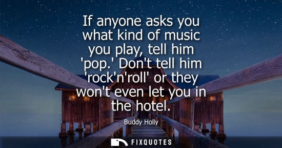 Small: If anyone asks you what kind of music you play, tell him pop. Dont tell him rocknroll or they wont even