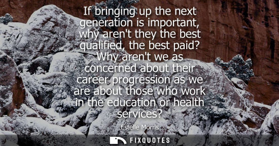 Small: If bringing up the next generation is important, why arent they the best qualified, the best paid? Why 
