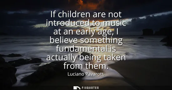 Small: If children are not introduced to music at an early age, I believe something fundamental is actually being tak
