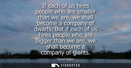 Small: If each of us hires people who are smaller than we are, we shall become a company of dwarfs. But if eac