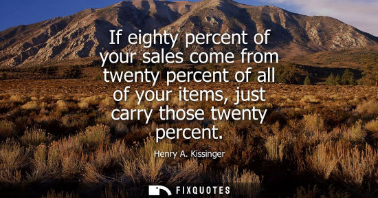 Small: If eighty percent of your sales come from twenty percent of all of your items, just carry those twenty 
