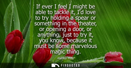 Small: If ever I feel I might be able to tackle it, Id love to try holding a spear or something in the theater