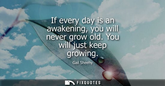 Small: Gail Sheehy: If every day is an awakening, you will never grow old. You will just keep growing
