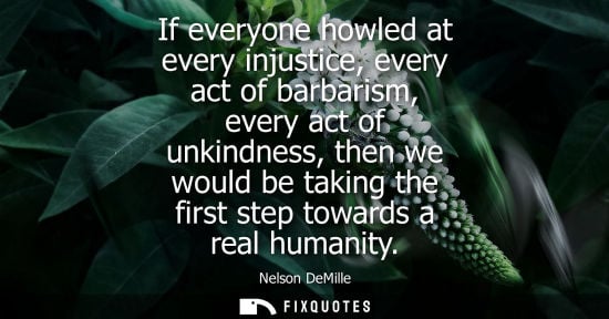 Small: If everyone howled at every injustice, every act of barbarism, every act of unkindness, then we would b