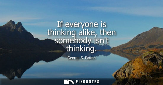 Small: If everyone is thinking alike, then somebody isnt thinking - George S. Patton