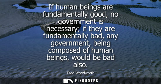 Small: If human beings are fundamentally good, no government is necessary if they are fundamentally bad, any governme