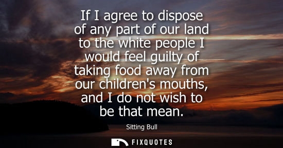 Small: If I agree to dispose of any part of our land to the white people I would feel guilty of taking food aw