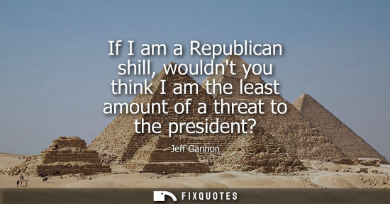 Small: If I am a Republican shill, wouldnt you think I am the least amount of a threat to the president?