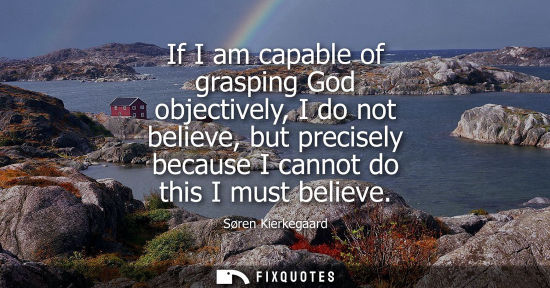 Small: If I am capable of grasping God objectively, I do not believe, but precisely because I cannot do this I
