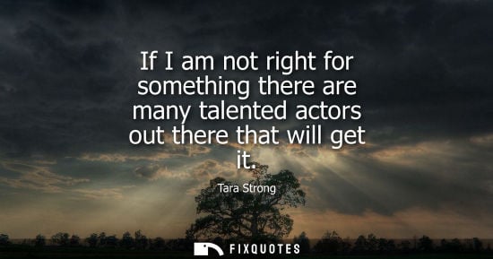 Small: If I am not right for something there are many talented actors out there that will get it