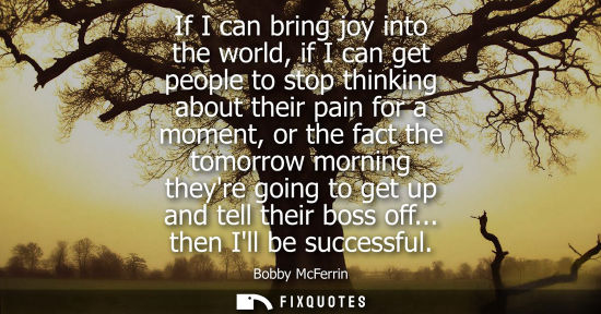 Small: If I can bring joy into the world, if I can get people to stop thinking about their pain for a moment, 
