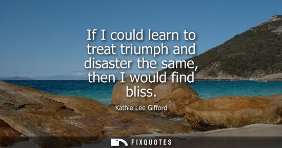 Small: If I could learn to treat triumph and disaster the same, then I would find bliss