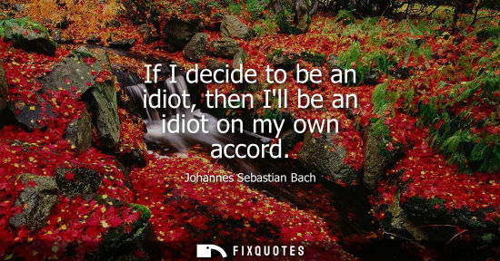 Small: If I decide to be an idiot, then Ill be an idiot on my own accord