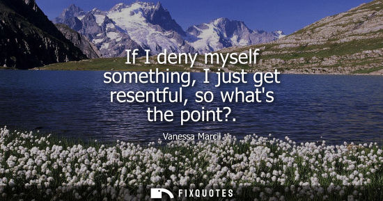 Small: If I deny myself something, I just get resentful, so whats the point?
