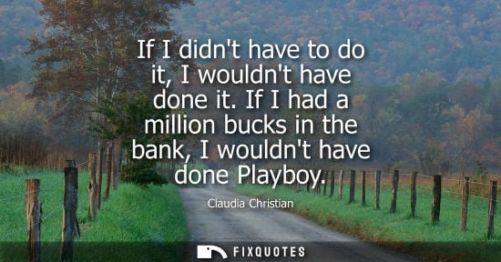 Small: If I didnt have to do it, I wouldnt have done it. If I had a million bucks in the bank, I wouldnt have 