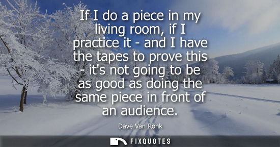 Small: If I do a piece in my living room, if I practice it - and I have the tapes to prove this - its not goin