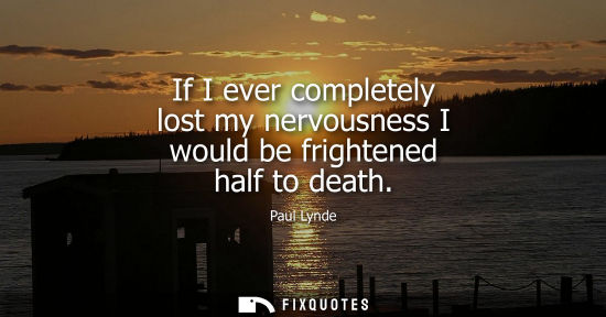 Small: If I ever completely lost my nervousness I would be frightened half to death