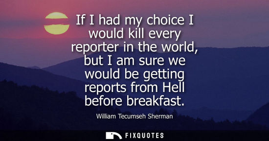 Small: If I had my choice I would kill every reporter in the world, but I am sure we would be getting reports 