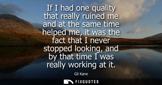 Small: If I had one quality that really ruined me and at the same time helped me, it was the fact that I never