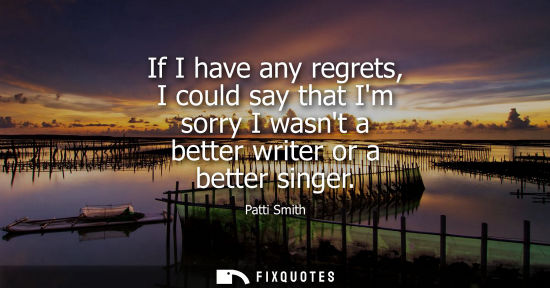 Small: If I have any regrets, I could say that Im sorry I wasnt a better writer or a better singer