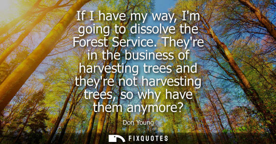 Small: If I have my way, Im going to dissolve the Forest Service. Theyre in the business of harvesting trees a