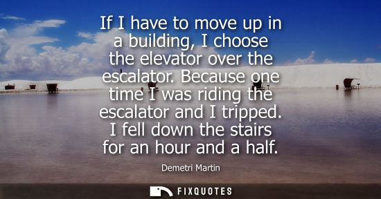 Small: Demetri Martin: If I have to move up in a building, I choose the elevator over the escalator. Because one time