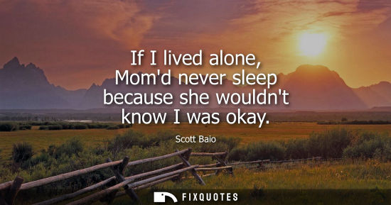 Small: If I lived alone, Momd never sleep because she wouldnt know I was okay