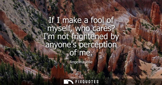 Small: If I make a fool of myself, who cares? Im not frightened by anyones perception of me