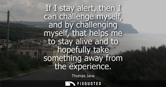 Small: If I stay alert, then I can challenge myself, and by challenging myself, that helps me to stay alive an