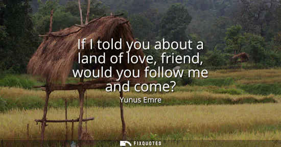 Small: If I told you about a land of love, friend, would you follow me and come?