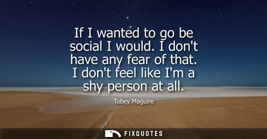 Small: If I wanted to go be social I would. I dont have any fear of that. I dont feel like Im a shy person at 