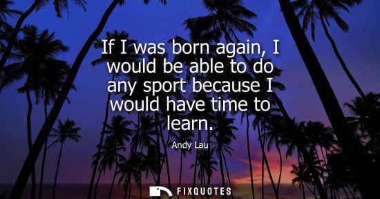 Small: If I was born again, I would be able to do any sport because I would have time to learn