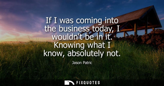 Small: If I was coming into the business today, I wouldnt be in it. Knowing what I know, absolutely not