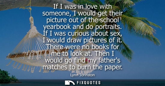 Small: If I was in love with someone, I would get their picture out of the school yearbook and do portraits.
