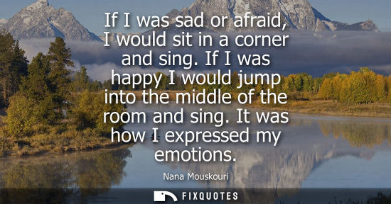 Small: If I was sad or afraid, I would sit in a corner and sing. If I was happy I would jump into the middle o