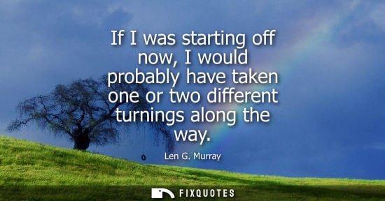 Small: If I was starting off now, I would probably have taken one or two different turnings along the way