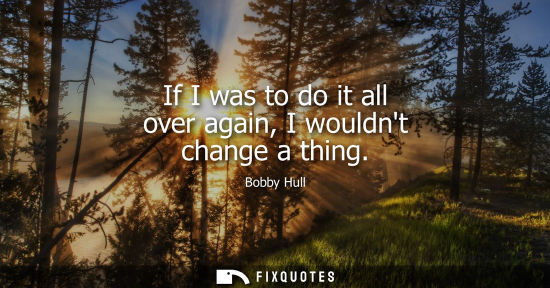 Small: If I was to do it all over again, I wouldnt change a thing