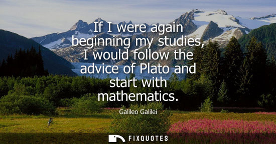 Small: If I were again beginning my studies, I would follow the advice of Plato and start with mathematics