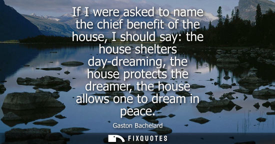 Small: If I were asked to name the chief benefit of the house, I should say: the house shelters day-dreaming, the hou