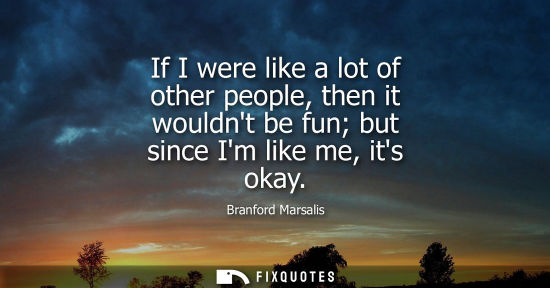 Small: If I were like a lot of other people, then it wouldnt be fun but since Im like me, its okay