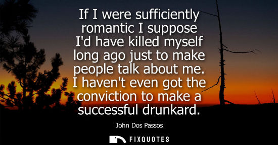 Small: If I were sufficiently romantic I suppose Id have killed myself long ago just to make people talk about me.