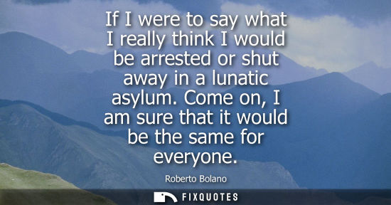 Small: If I were to say what I really think I would be arrested or shut away in a lunatic asylum. Come on, I am sure 