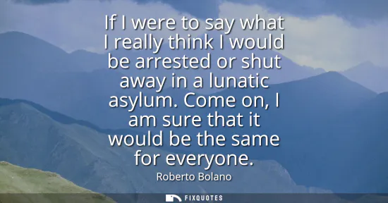 Small: If I were to say what I really think I would be arrested or shut away in a lunatic asylum. Come on, I am sure 