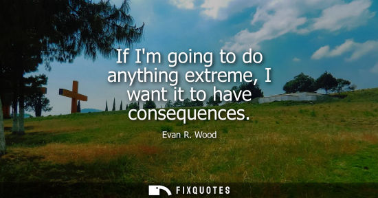 Small: If Im going to do anything extreme, I want it to have consequences