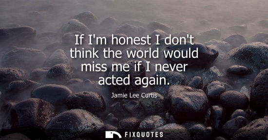 Small: If Im honest I dont think the world would miss me if I never acted again