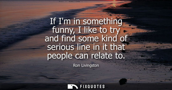 Small: If Im in something funny, I like to try and find some kind of serious line in it that people can relate