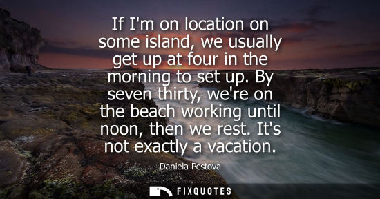 Small: If Im on location on some island, we usually get up at four in the morning to set up. By seven thirty, 